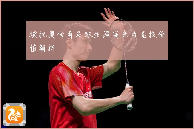 埃托奥传奇足球生涯高光与竞技价值解析