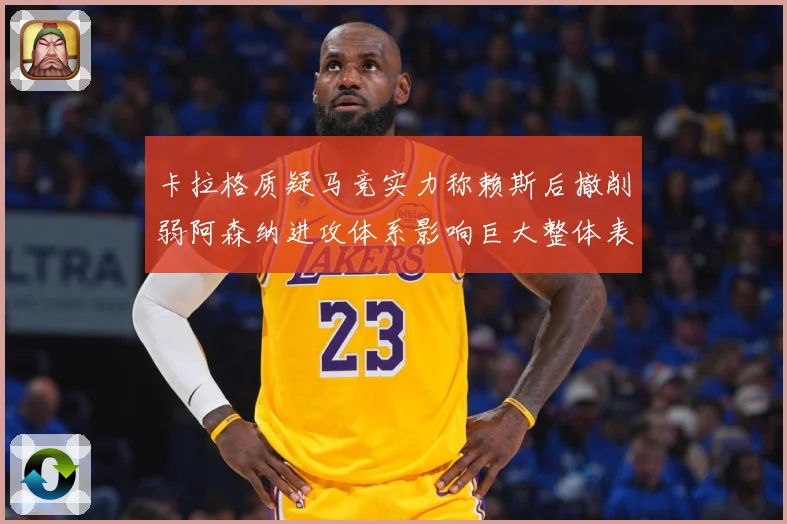 卡拉格质疑马竞实力称赖斯后撤削弱阿森纳进攻体系影响巨大整体表战术观察