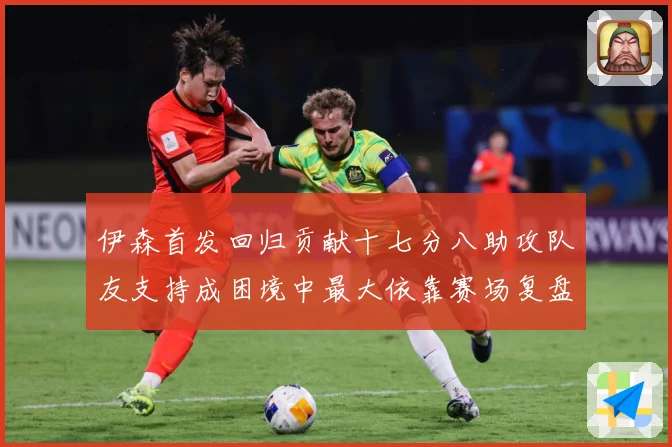 伊森首发回归贡献十七分八助攻队友支持成困境中最大依靠赛场复盘