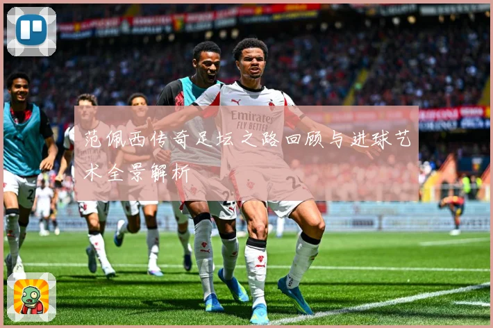 范佩西传奇足坛之路回顾与进球艺术全景解析