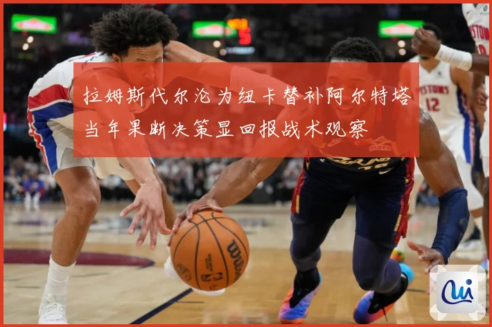 拉姆斯代尔沦为纽卡替补阿尔特塔当年果断决策显回报战术观察