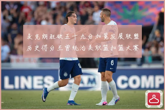 麦克朗狂砍五十九分加冕发展联盟历史得分王曾统治美职篮扣篮大赛荣赛场复盘