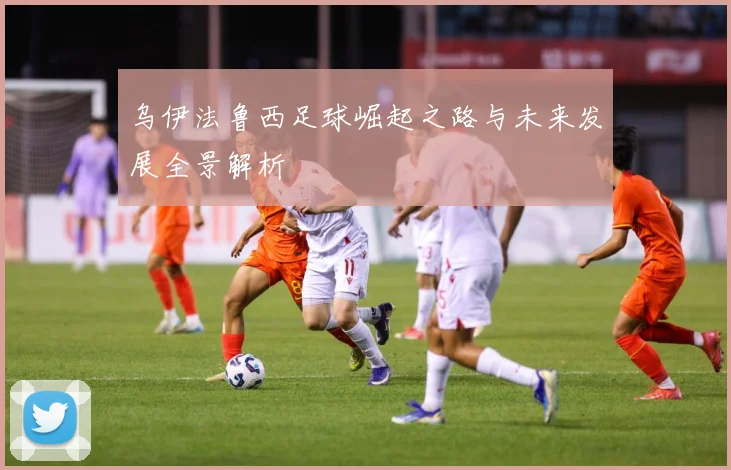 乌伊法鲁西足球崛起之路与未来发展全景解析