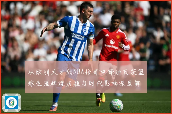 从欧洲天才到NBA传奇中锋迪瓦茨篮球生涯辉煌历程与时代影响深度解析