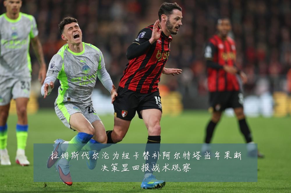 拉姆斯代尔沦为纽卡替补阿尔特塔当年果断决策显回报战术观察