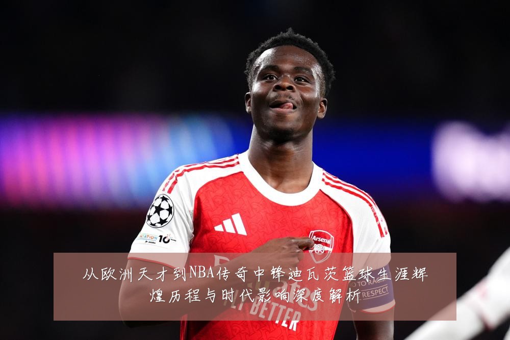 从欧洲天才到NBA传奇中锋迪瓦茨篮球生涯辉煌历程与时代影响深度解析